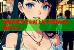 海角社区官网全新上线 发现你的生活新方式