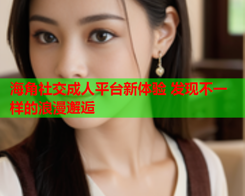 海角社交成人平台新体验 发现不一样的浪漫邂逅 海角社交成人平台新体验 发现不一样的浪漫邂逅