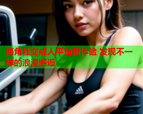海角社交成人平台新体验 发现不一样的浪漫邂逅 海角社交成人平台新体验 发现不一样的浪漫邂逅