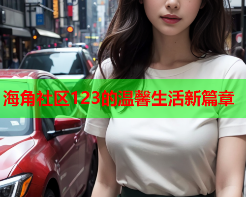 海角社区123的温馨生活新篇章 海角社区123的温馨生活新篇章