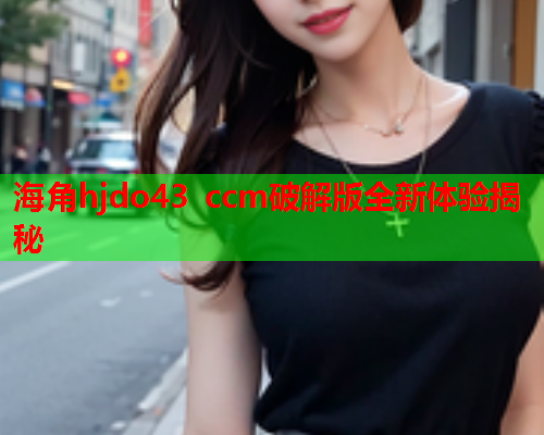 海角hjdo43 ccm破解版全新体验揭秘
