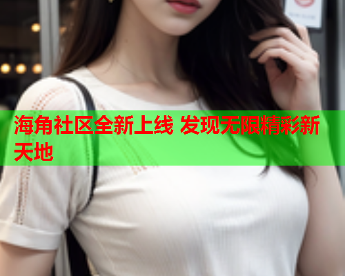 海角社区全新上线 发现无限精彩新天地