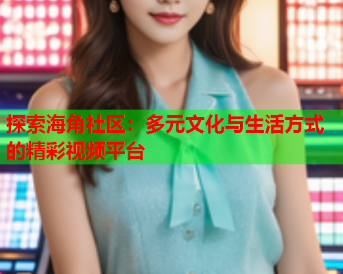 探索海角社区：多元文化与生活方式的精彩视频平台